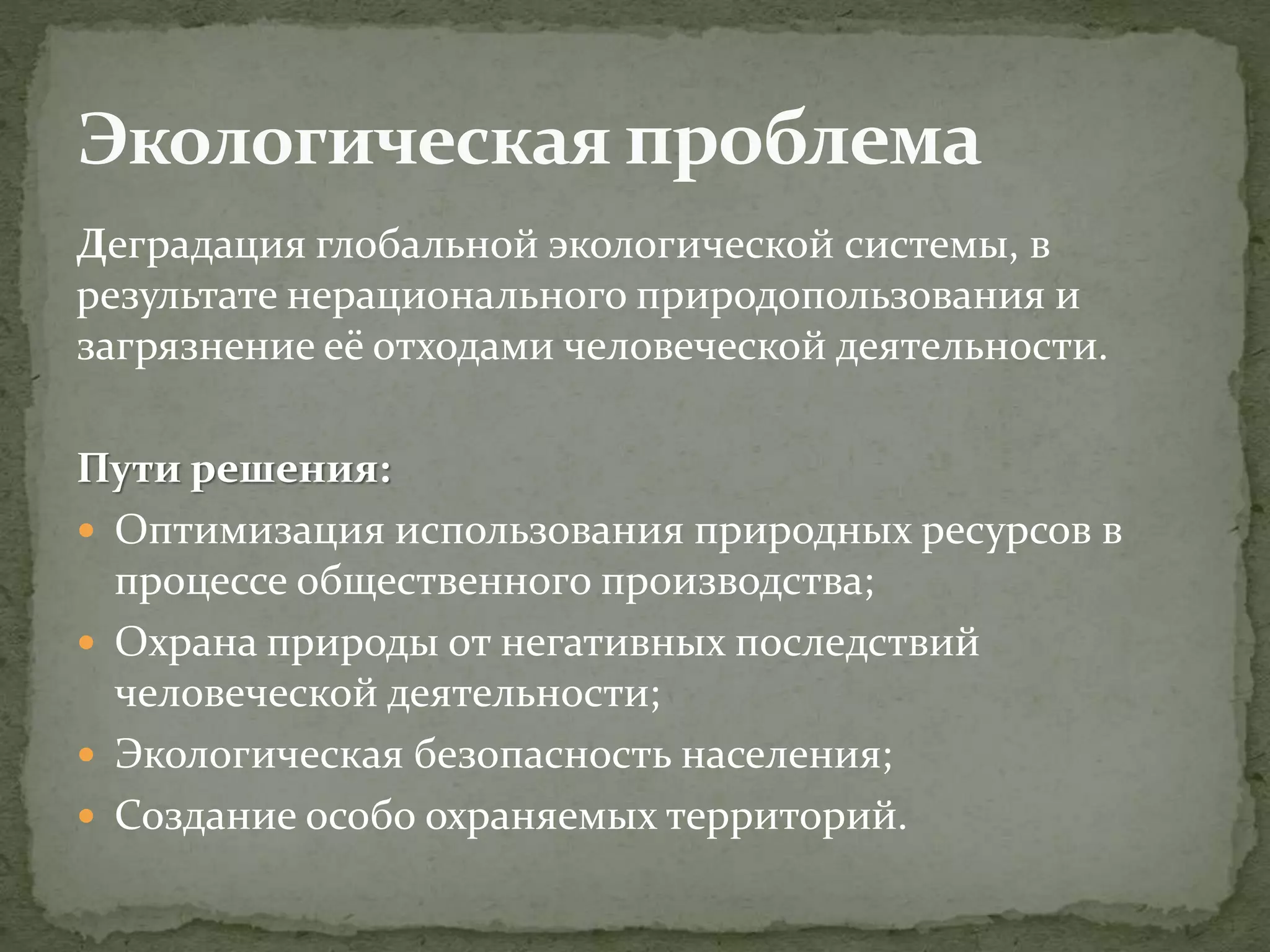 Деградация глобальной экологической системы, в
результате нерационального природопользования и
загрязнение её отходами человеческой деятельности.
Пути решения:
 Оптимизация использования природных ресурсов в
процессе общественного производства;
 Охрана природы от негативных последствий
человеческой деятельности;
 Экологическая безопасность населения;
 Создание особо охраняемых территорий.
 