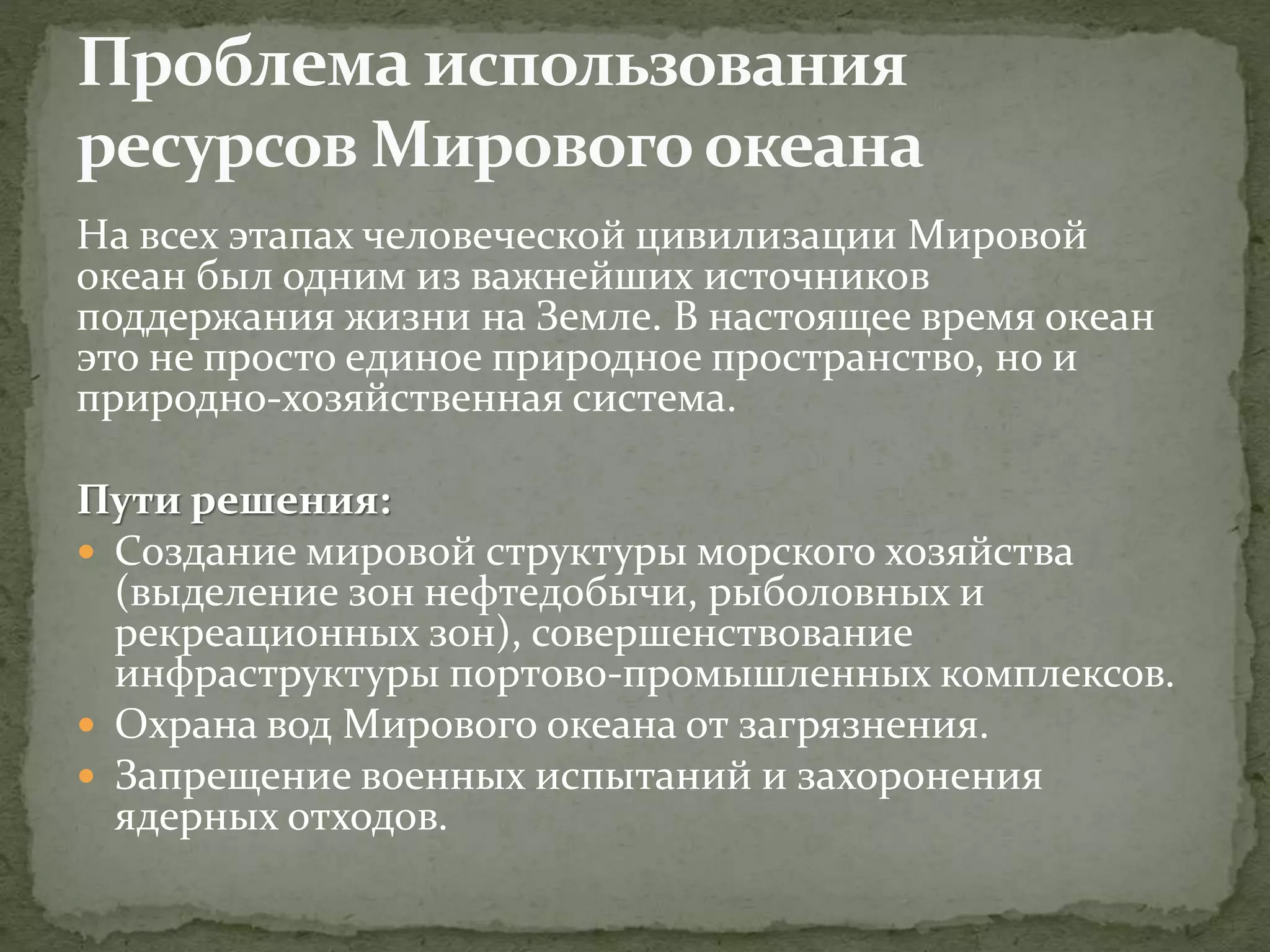 На всех этапах человеческой цивилизации Мировой
океан был одним из важнейших источников
поддержания жизни на Земле. В настоящее время океан
это не просто единое природное пространство, но и
природно-хозяйственная система.
Пути решения:
 Создание мировой структуры морского хозяйства
(выделение зон нефтедобычи, рыболовных и
рекреационных зон), совершенствование
инфраструктуры портово-промышленных комплексов.
 Охрана вод Мирового океана от загрязнения.
 Запрещение военных испытаний и захоронения
ядерных отходов.
 