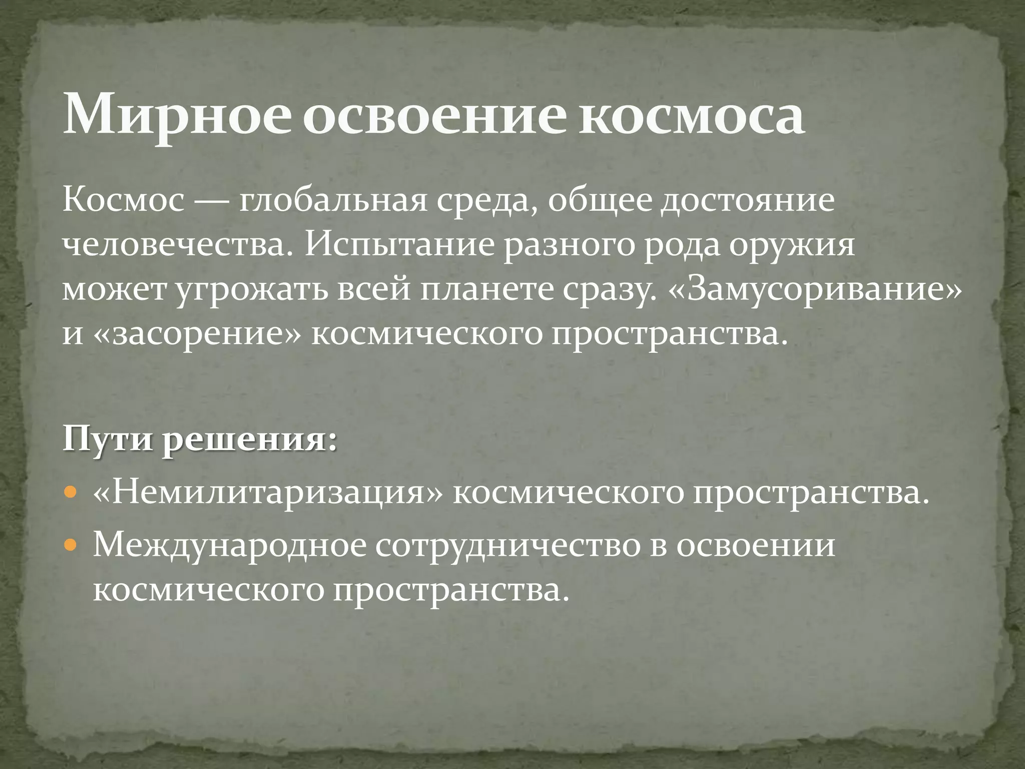 Космос — глобальная среда, общее достояние
человечества. Испытание разного рода оружия
может угрожать всей планете сразу. «Замусоривание»
и «засорение» космического пространства.
Пути решения:
 «Немилитаризация» космического пространства.
 Международное сотрудничество в освоении
космического пространства.
 