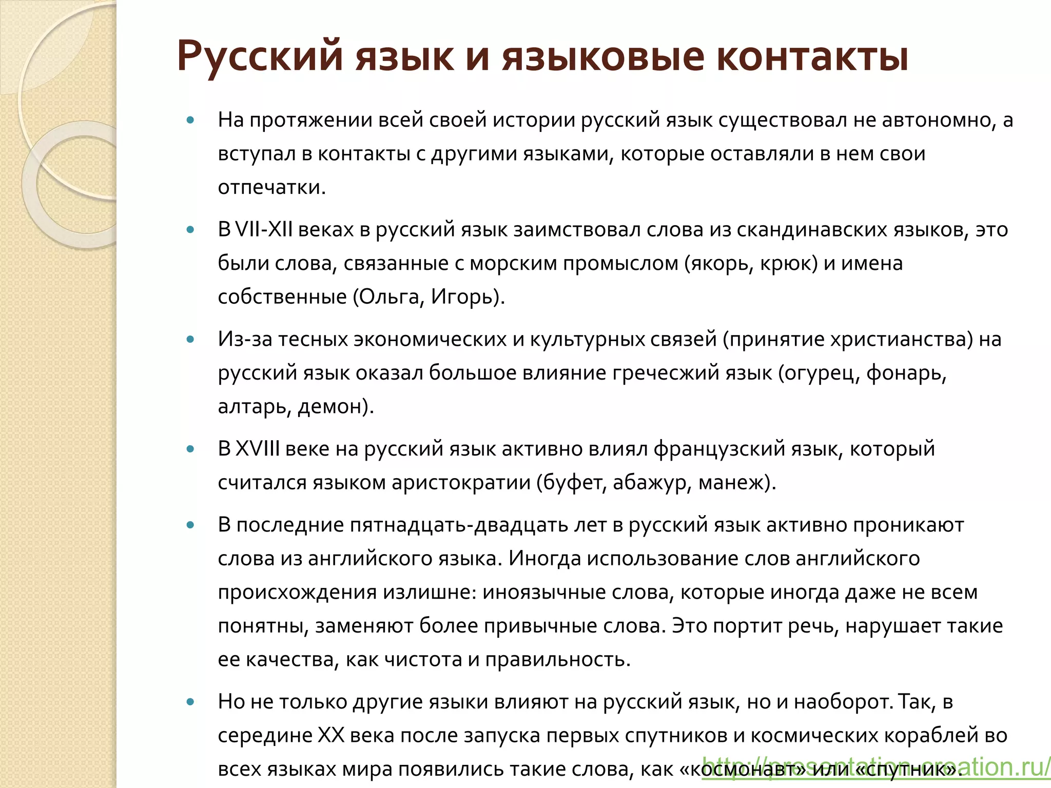 http://presentation-creation.ru/
Русский язык и языковые контакты
 На протяжении всей своей истории русский язык существовал не автономно, а
вступал в контакты с другими языками, которые оставляли в нем свои
отпечатки.
 ВVII-XII веках в русский язык заимствовал слова из скандинавских языков, это
были слова, связанные с морским промыслом (якорь, крюк) и имена
собственные (Ольга, Игорь).
 Из-за тесных экономических и культурных связей (принятие христианства) на
русский язык оказал большое влияние гречесжий язык (огурец, фонарь,
алтарь, демон).
 В XVIII веке на русский язык активно влиял французский язык, который
считался языком аристократии (буфет, абажур, манеж).
 В последние пятнадцать-двадцать лет в русский язык активно проникают
слова из английского языка. Иногда использование слов английского
происхождения излишне: иноязычные слова, которые иногда даже не всем
понятны, заменяют более привычные слова. Это портит речь, нарушает такие
ее качества, как чистота и правильность.
 Но не только другие языки влияют на русский язык, но и наоборот.Так, в
середине XX века после запуска первых спутников и космических кораблей во
всех языках мира появились такие слова, как «космонавт» или «спутник».
 