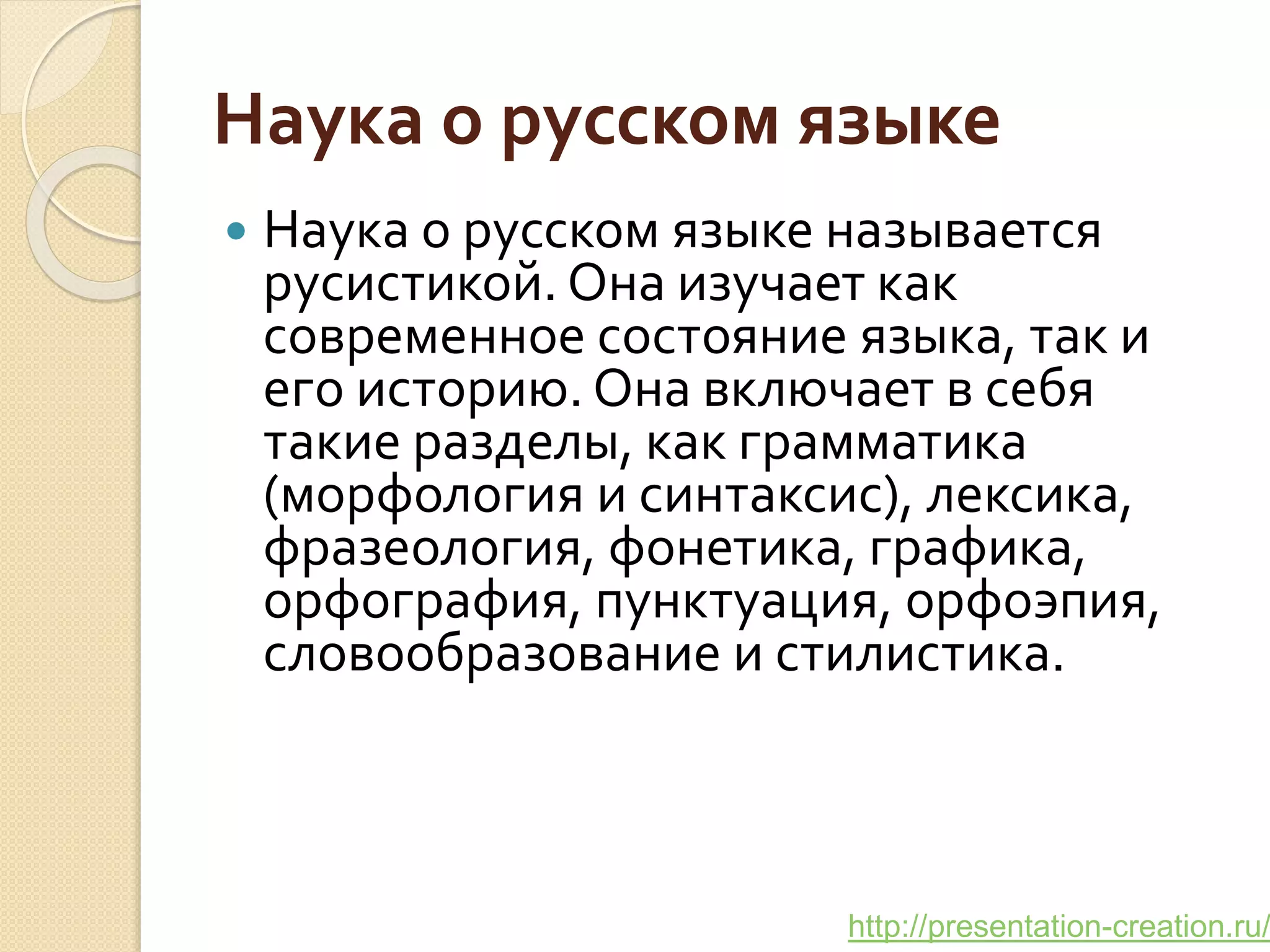 http://presentation-creation.ru/
Наука о русском языке
 Наука о русском языке называется
русистикой. Она изучает как
современное состояние языка, так и
его историю. Она включает в себя
такие разделы, как грамматика
(морфология и синтаксис), лексика,
фразеология, фонетика, графика,
орфография, пунктуация, орфоэпия,
словообразование и стилистика.
 