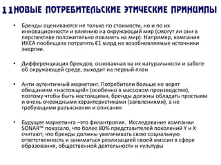 • Бренды оцениваются не только по стоимости, но и по их
инновационности и влиянию на окружающий мир (смогут ли они в
перспективе положительно повлиять на мир). Например, компания
ИКЕА пообещала потратить €1 млрд на возобновляемые источники
энергии.
• Дифференциация брендов, основанная на их натуральности и заботе
об окружающей среде, выходит на первый план
• Анти-аутентичный маркетинг. Потребители больше не верят
обещаниям «настоящий» (особенно в массовом производстве),
поэтому чтобы быть настоящими, бренды должны обладать простыми
и очень очевидными характеристиками (заявлениями), а не
требующими разъяснения и описания
• Будущее маркетинга –это филантропия. Исследование компании
SONAR™ показало, что более 80% представителей поколений Y и X
считают, что бренды должны увеличивать свою социальную
ответственность и заниматься реализацией своей миссии в сфере
образования, общественной деятельности и культуры
 