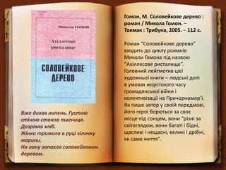 Гомон, М. Соловейкове дерево :
роман / Микола Гомон. –
Токмак : Трибуна, 2005. – 112 с.
Роман “Соловейкове дерево”
входить до циклу романів
Миколи Гомона під назвою
“Ахіллесове ристалище”.
Головний лейтмотив цієї
художньої книги – людські долі
в умовах жорстокого часу
громадянської війни і
колективізації на Причорномор’ї.
Як пише автор у своїй передмові,
його герої борються за своє
місце під сонцем, вони “різні за
світоглядом, вони багаті і бідні,
щасливі і нещасні, великі і дрібні,
як саме життя”.
Вже дихав липень. Густою
стіною стояла пшениця.
Дозрівав хліб.
Жінка тримала в руці гілочку
марини.
На лану запахло соловейковим
деревом.
 
