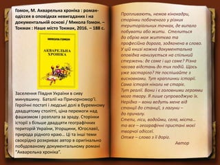 Гомон, М. Акварельна хроніка : роман-
одіссея в оповідках невигаданих і на
документальній основі / Микола Гомон. –
Токмак : Наше місто Токмак, 2016. – 188 с.
Заселення Півдня України в сиву
минувшину. Баталії на Причорномор’ї.
Героїчні постаті і людські долі в буремному
двадцятому столітті, ціна перемоги над
фашизмом і розплата за зраду. Сторінки
історії з більше двадцяти географічних
територій України, Угорщини, Югославії,
природа рідного краю… Ці та інші теми
своєрідно розкриває автор в оригінально
побудованому документальному романі
“Акварельна хроніка”.
Пропливають, немов кінокадри,
сторінки побаченого у різних
територіальних точках, де випало
побувати або жити. Стелиться
до обрію моя життєва та
професійна дорога, зодягнена в слово.
У цій книзі кожна документальна
оповідка нанизується на спільний
стержень: де саме і що саме? Різна
часова відстань до тих подій. Щось
уже застаріло? Не поспішайте з
висновками. Тут краплинки історії.
Сама історія ніколи не старіє.
Тут реалії. Вони і є головними героями
мого твору. Я лише супроводжую їх.
Нерідко – вони ведуть мене від
станції до станції, з лагуни –
до причалу.
Степи, ліси, водойми, села, міста…
то все – географічні пристані моєї
творчої одіссеї.
Отже – слово з її доріг.
Автор
 