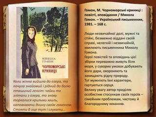 Гомон, М. Чорноморські криниці :
повісті, оповідання / Микола
Гомон. – Український письменник,
1981. – 168 с.
Люди незвичайної долі, мужні та
стійкі, безмежно віддані своїй
справі, нелегкій і незвичайній,
хвилюють письменника Миколу
Гомона.
Герої повістей та оповідань цієї
збірки переважно живуть біля
моря, у суворих умовах добувають
його дари, охороняють та
захищають рідну природу.
Тут мужніють їхні характери,
гартуються серця.
Велику увагу автор приділяє
особистим стосункам своїх героїв –
сімейним проблемам, чистому й
благородному коханню.
Коли жінка вийшла до озера, то
почула знайомий і рідний до болю
пташиний гелгіт: чайки то
злітали з озера, то знову
торкалися крильми хвиль,
наповнюючи днину своїм гомоном.
Стояти б оце тут і слухати…
 