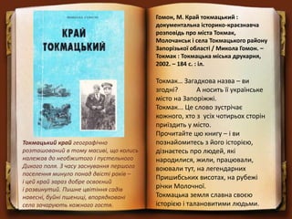 Гомон, М. Край токмацький :
документальна історико-краєзнавча
розповідь про міста Токмак,
Молочанськ і села Токмацького району
Запорізької області / Микола Гомон. –
Токмак : Токмацька міська друкарня,
2002. – 184 с. : іл.
Токмак… Загадкова назва – ви
згодні? А носить її українське
місто на Запоріжжі.
Токмак... Це слово зустрічає
кожного, хто з усіх чотирьох сторін
приїздить у місто.
Прочитайте цю книгу – і ви
познайомитесь з його історією,
дізнаєтесь про людей, які
народилися, жили, працювали,
воювали тут, на легендарних
Пришибських висотах, на рубежі
річки Молочної.
Токмацька земля славна своєю
історією і талановитими людьми.
Токмацький край географічно
розташований в тому масиві, що колись
належав до необжитого і пустельного
Дикого поля. З часу заснування першого
поселення минуло понад двісті років –
і цей край зараз добре освоєний
і розвинутий. Пишне цвітіння садів
навесні, буйні пшениці, впорядковані
села зачарують кожного гостя.
 