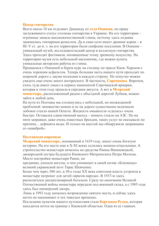 Центр гончарства
Всего около 10 км отделяют Диканьку от села Опишня, по праву
заслужившего статус столицы гончарства в Украине. На его территории –
огромные запасы высококачественной глины, поэтому здесь издавна
занимались гончарным ремеслом. Да и само село имеет древние корни – в
III–V ст. до н. э. на его территории были скифские поселения. В Опишне –
уникальный музей, исследовательский центр и коллегиум гончарства.
Здесь проходят фестивали, посвященные этому древнему искусству. На
территории музея есть небольшой магазинчик, где можно купить
уникальные авторские работы из глины.
Прощаемся с Опишней и берем курс на столицу по трассе Киев–Харьков с
очень хорошим асфальтом. Теперь большая часть нашего пути проходит по
широкой дороге с двумя полосами в каждую сторону. Но попутно можно
увидеть еще очень много интересного. В частности, Сорочинцы. Впрочем,
ехать туда имеет смысл в период знаменитой Сорочинской ярмарки,
которая в этом году прошла в середине августа. А вот в Мгарский
монастырь, расположенный рядом с объездной дорогой Лубнов, можно
зайти в любой день.
На пути из Полтавы мы столкнулись с небольшой, но неожиданной
проблемой: множество мошек и ос на дороге существенно испачкали
лобовое стекло нашей Octavia. Жидкость омывателя «сдалась» очень
быстро. Оставался единственный выход – помыть стекло на АЗС. Но на
пяти заправках даже очень известных брендов, таких услуг не оказывали по
причине... дефицита воды. И только на шестой мы обнаружили заправщика
со «шваброй».
Полтавская пирамида
Мгарский монастырь, основанный в 1619 году, имеет очень богатую
историю. На его месте еще в Х-ХІ веках селились монахи-отшельники. А
строительство монастыря началось на средства Раины Вишневецкой,
двоюродной сестры будущего Киевского Митрополита Петра Могилы.
Место постройки монастыря Раине, по
преданию, указали ангелы, о чем упоминает в своей поэме «Близнецы»
великий украинский поэт Тарас Шевченко.
Более чем через 300 лет, в 30-е годы ХХ века советская власть устроила в
монастыре патронат для детей «врагов народа». В 1937-м здесь
располагался дисциплинарный батальон. Сразу по окончании Великой
Отечественной войны монастырь передали под военный склад, а с 1985 года
здесь был пионерский лагерь.
Лишь в 1993 году началось возрождение святого места, и сейчас здесь
ничто не напоминает о тех тяжелых временах.
Последним пунктом нашего путешествия стала Березовая Рудка, которая
находится почти на границе с Киевской областью. Одна из ее главных
 