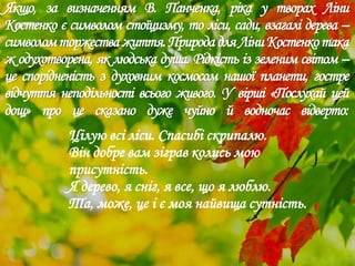 Якщо, за визначенням В. Панченка, ріка у творах Ліни
Костенко є символом стоїцизму, то ліси, сади, взагалі дерева –
символомторжестважиття.ПриродадляЛіниКостенкотака
ж одухотворена, як людська душа. Рідкість із зеленим світом –
це спорідненість з духовним космосом нашої планети, гостре
відчуття неподільності всього живого. У вірші «Послухай цей
дощ» про це сказано дуже чуйно й водночас відверто:
Цілую всі ліси. Спасибі скрипалю.
Він добре вам зіграв колись мою
присутність.
Я дерево, я сніг, я все, що я люблю.
Та, може, це і є моя найвища сутність.
 