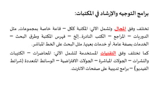 �� ‫ﺷﺎد‬‫ر‬‫واﻹ‬ ‫اﻟﺘﻮﺟﻴﮫ‬‫ﺑﺮاﻣﺞ‬‫اﳌﻜﺘﺒﺎت‬:
‫ﺗﺨﺘﻠﻒ‬‫وﻓﻖ‬‫ا�جﺎل‬,‫و�ﺸﻤﻞ‬‫اﻵ�ﻲ‬:‫اﳌﻜﺘﺒﺔ‬‫ﻛ�ﻞ‬–‫ﻗﺎﻋﺔ‬‫ﺧﺎﺻﺔ‬‫ﺑﻤﺠﻤﻮﻋﺎت‬,‫ﻣﺜﻞ‬
‫�ﺎت‬‫ر‬‫اﻟﺪو‬–‫اﺟﻊ‬‫ﺮ‬‫اﳌ‬–‫اﻟﻜﺘﺐ‬‫ة‬‫ر‬‫اﻟﻨﺎد‬...‫إ�خ‬–‫ﻓهﺮس‬‫اﳌﻜﺘﺒﺔ‬‫ق‬‫وﻃﺮ‬‫اﻟﺒﺤﺚ‬–
‫ا�خﺪﻣﺎت‬‫ﺑﺼﻔﺔ‬‫ﻋﺎﻣﺔ‬,‫أو‬‫ﺧﺪﻣﺎت‬‫�ﻌﻴ��ﺎ‬,‫ﻣﺜﻞ‬‫اﻟﺒﺤﺚ‬��‫ﻋ‬‫ا�خﻂ‬‫اﳌﺒﺎﺷﺮ‬.
‫ﻛﻤﺎ‬‫ﺗﺨﺘﻠﻒ‬‫وﻓﻖ‬‫اﻟﺘﻘﻨﻴﺎت‬‫اﳌﺴﺘﺨﺪﻣﺔ‬‫ﻟتﺸﻤﻞ‬‫اﻵ�ﻲ‬:‫ات‬‫ﺮ‬‫ا�حﺎﺿ‬–‫اﻟﻜﺘ‬‫يﺒﺎت‬
‫ات‬‫ﺮ‬‫واﻟنﺸ‬–‫ا�جﻮﻻت‬‫اﳌﺒﺎﺷﺮة‬–‫ا�جﻮﻻت‬‫اﺿﻴﺔ‬��‫اﻻﻓ‬–‫اﻟﻮﺳﺎﺋﻂ‬‫اﳌﺘﻌﺪد‬‫ة‬)‫اﺋﻂ‬‫ﺮ‬‫ﺷ‬
‫اﻟﻔﻴﺪﻳﻮ‬(–‫اﻣﺞ‬‫ﺮ‬‫ﺑ‬‫ﺗﺪﻳبﻴﺔ‬��‫ﻋ‬‫ﺻﻔﺤﺎت‬‫اﻻﻧ��ﻧﺖ‬.
 