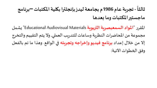 ً
‫ﺛﺎﻟﺜﺎ‬-‫ﻋﺎم‬ ‫ﺗﺠﺮ�ﺔ‬1986‫اﳌﻜﺘﺒﺎت‬‫ﺑ�ﻠﻴﺔ‬ ‫ﺑﺈﻧﺠﻠ��ا‬‫ﻟﻴﺪز‬‫ﺑﺠﺎﻣﻌﺔ‬ ‫م‬–‫ﺑ‬‫ﺮﻧﺎﻣﺞ‬
‫وﻣﺎ‬ ‫اﳌﻜﺘﺒﺎت‬��‫ﻣﺎﺟﺴﺘ‬‫�ﻌﺪهﺎ‬
‫ر‬‫اﳌﻘﺮ‬"‫اﳌﻮاد‬‫اﻟﺴﻤﻌﺒﺼﺮ�ﺔ‬‫اﻟ��ﺑﻮ�ﺔ‬Educational Audiovisual Materials"‫�ﺸﻤﻞ‬
‫ﻣﺠﻤﻮﻋﺔ‬‫ﻣﻦ‬�‫ا‬‫ات‬‫ﺮ‬‫حﺎﺿ‬‫اﻟﻨﻈﺮ�ﺔ‬‫وﺳﺎﻋﺎت‬‫�ﺐ‬‫ر‬‫ﻟﻠﺘﺪ‬��‫اﻟﻌﻤ‬,‫وﻻ‬‫ﻳﺘﻢ‬‫اﻟﺘﻘﻴﻴ‬‫ﻢ‬‫واﻟﺘﺨﺮج‬
‫إﻻ‬‫ﻣﻦ‬‫ﺧﻼل‬‫إﻋﺪاد‬‫ﺑﺮﻧﺎﻣﺞ‬‫ﻓﻴﺪﻳﻮ‬‫اﺟﮫ‬‫ﺮ‬‫وإﺧ‬‫وﺗﺠﺮ�ﺘﮫ‬��‫اﻟﻮاﻗﻊ‬.‫وهﺬا‬‫ﻣﺎ‬‫ﺗﻢ‬‫ﺑ‬‫ﺎﻟﻔﻌﻞ‬
‫وﻓﻖ‬‫ا�خﻄﻮات‬‫اﻵﺗﻴﺔ‬:
 