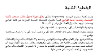 ‫اﻟﺜﺎﻧﻴﺔ‬ ‫ا�خﻄﻮة‬
‫وﺿﻊ‬‫وﻛﺘﺎﺑﺔ‬‫�ﻮ‬‫ر‬‫ﺳيﻨﺎ‬‫اﻟ��ﻧﺎﻣﺞ‬Scriptwriting‫واﻟﺬي‬‫ﻳﺤ�ﻲ‬‫ﺗﺠﺮ�ﺔ‬‫ل‬‫دﺧﻮ‬‫ﻃﺎﻟﺐ‬‫ﻣﺴﺘﺠﺪ‬‫ﳌﻜﺘﺒﺔ‬
‫ا�جﺎﻣﻌﺔ‬,‫وﺗﺤﺪﻳﺪا‬‫ﻗﺎﻋﺔ‬‫اﳌﺮاﺟﻊ‬,‫ﻟﻴﺒﺪأ‬‫ل‬‫ﺑﺎﻟﺘﺠﻮ‬‫ﻟتﺴﺘﻘﺒﻠﮫ‬‫اﻟﺴﻴﺪة‬‫ﻟﺔ‬‫و‬‫اﳌﺴﺆ‬‫ﻋﻦ‬‫ﻗﺎﻋﺔ‬‫اﳌ‬‫اﺟﻊ‬‫ﺮ‬
‫وﺧﺪﻣﺎ��ﺎ‬‫ﻟﺘﻮﺟﮫ‬‫ﻟﮫ‬‫اﻟﺴﺆال‬‫اﳌﻌﺘﺎد‬:‫هﻞ‬‫ﺗﺮﻏﺐ‬��‫اﳌﺴﺎﻋﺪة؟‬
‫و�ﺎﻹﺟﺎﺑﺔ‬‫ﺑﺎﳌﻮاﻓﻘﺔ‬,‫ﻟﺘﺒﺪأ‬��‫ﺷﺮح‬‫ﻣﺠﻤﻮﻋﺎت‬‫اﻟﻘﺎﻋﺔ‬‫وﺧﺪﻣﺎ��ﺎ‬.
‫و�نﺘﻘﻞ‬‫ﺑﻤﻔﺮدﻩ‬‫ﻟﻴﺘﻔﻘﺪ‬‫ﻣﺠﻤﻮﻋﺎت‬‫اﻟﻘﺎﻋﺔ‬,‫وﻋﻨﺪ‬‫�ﻞ‬‫ﻧﻮع‬‫ﻳﻘﻒ‬‫أﻣﺎﻣﮫ‬‫ﻳﺄ�ﻲ‬‫ﻟﮫ‬‫ﻣﻦ‬��‫�ﺴ‬‫ﳌ‬‫ﺴﺎﻋﺪﺗﮫ‬
‫ويﺸﺮح‬‫ﻟﮫ‬...
‫وهﻜﺬا‬‫ﺗﻢ‬‫ﺷﺮح‬‫دواﺋﺮ‬‫ف‬‫ر‬‫اﳌﻌﺎ‬‫واﳌﻮﺳﻮﻋﺎت‬‫واﻟﻘﻮاﻣيﺲ‬‫واﳌﻌﺎﺟﻢ‬‫واﻷدﻟﺔ‬‫واﻟﻜﺘﺐ‬‫اﻟﺴﻨﻮ�ﺔ‬,‫و‬‫اﻟﻜﺸﺎﻓﺎت‬
‫اﻓﻴﺎت‬‫ﺮ‬‫واﻟﺒﺒﻠﻴﻮﺟ‬,‫وﻓهﺮس‬‫اﳌﻜﺘﺒﺔ‬��‫ﻋ‬‫ﺑﻄﺎﻗﺎت‬��‫وﻋ‬‫ﻓﻴﻠﻢ‬‫و‬‫ﻣﻴﻜﺮ‬...‫وهﻜﺬا‬.‫وﻣﻦ‬‫ﺑ�ن‬‫اﻷ‬‫اء‬‫ﺰ‬‫ﺟ‬‫اﳌهﻤﺔ‬‫أن‬
‫اﻟﻄﺎﻟﺐ‬‫ﻧﻔﺴﮫ‬‫�ﻌﻴﺪ‬��‫ﻋ‬‫ﻣﺴﻤﻊ‬‫اﳌﺸﺎهﺪﻳﻦ‬‫ﻟﻠﻔﻴﺪﻳﻮ‬‫ﻣﺎ‬‫�ﻌﻠﻤﮫ‬��‫�ﻞ‬‫ﻗﺴﻢ‬‫ﻣﻦ‬‫اﻷﻗﺴﺎم‬,‫و‬‫�ﺄﻧﮫ‬‫اﺟﻊ‬‫ﺮ‬‫ﻳ‬
‫ﻧﻔﺴﮫ‬‫و�ﺜبﺖ‬��‫ذهﻨﮫ‬‫اﳌﻌﻠﻮﻣﺎت‬‫اﻟ�ي‬‫ﺣﺼﻞ‬‫ﻋﻠ��ﺎ‬.
 