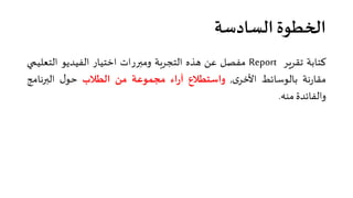 ‫اﻟﺴﺎدﺳﺔ‬ ‫ا�خﻄﻮة‬
‫ﻛﺘﺎﺑﺔ‬‫ﺗﻘﺮ�ﺮ‬Report‫ﻣﻔﺼﻞ‬‫ﻋﻦ‬‫هﺬﻩ‬‫اﻟﺘﺠﺮ�ﺔ‬‫وﻣ��رات‬‫اﺧﺘﻴﺎر‬‫اﻟﻔﻴﺪﻳﻮ‬‫اﻟﺘﻌﻠﻴ‬‫�ي‬
‫ﻧﺔ‬‫ر‬‫ﻣﻘﺎ‬‫ﺑﺎﻟﻮﺳﺎﺋﻂ‬‫ى‬‫اﻷﺧﺮ‬,‫واﺳﺘﻄﻼع‬‫اء‬‫ر‬‫آ‬‫ﻣﺠﻤﻮﻋﺔ‬‫ﻣﻦ‬‫اﻟﻄﻼب‬‫ل‬‫ﺣﻮ‬‫اﻟ��ﻧﺎﻣﺞ‬
‫واﻟﻔﺎﺋﺪة‬‫ﻣﻨﮫ‬.
 