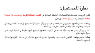 ‫ﻟﻠﻤﺴﺘﻘﺒﻞ‬ ‫ﻧﻈﺮة‬:
��‫�ﺸ‬‫اﺳﺎت‬‫ر‬‫اﻟﺪ‬‫اﳌﺴﺘﻘﺒﻠﻴﺔ‬‫واﻹﺣﺼﺎﺋﻴﺎت‬‫اﻟﺪﻗﻴﻘﺔ‬‫ة‬‫ر‬‫اﻟﺼﺎد‬‫ﻋﻦ‬‫ﻛﺸﺎف‬‫اﳌﺸﺎﺑﻜﺔ‬‫اﳌﺮﺋﻴﺔ‬Visual Networking
Index‫اﻟﺘﺎ�ﻊ‬‫ﻟﺸﺮﻛﺔ‬‫ﺳيﺴﻜﻮ‬Cisco��‫إ‬‫اﻵ�ﻲ‬:
‫�ﺎدة‬‫ز‬‫اﺳﺘﺨﺪام‬‫ى‬‫ا�حﺘﻮ‬‫اﻟﻔﻴﺪﻳﻮ‬��‫ﻋﺎم‬2019‫م‬,‫ﺣﻴﺚ‬‫ﻳﺘﻮﻗﻊ‬‫أن‬‫ﺗﺼﻞ‬‫ﺣﺮﻛﺔ‬‫اﻟﻔﻴﺪﻳﻮ‬��‫إ‬‫�ﺴﺒﺔ‬80%‫ﻣﻦ‬��‫إﺟﻤﺎ‬
‫اﻟﺒﻴﺎﻧﺎت‬‫واﳌﻌﻠﻮﻣﺎت‬‫اﳌﺘﺪاوﻟﺔ‬��‫ﻋ‬‫اﻹﻧ��ﻧﺖ‬��‫ﻋ‬‫ى‬‫ﻣﺴﺘﻮ‬‫اﻟﻌﺎﻟﻢ‬.
‫ﻛﻤﺎ‬‫ﻳﺘﻮﻗﻊ‬‫أن‬‫ﻳﺼﻞ‬‫حجﻢ‬‫ﻣﺸﺎرﻛﺔ‬‫ﻣﺴﺘﺨﺪﻣﻲ‬‫اﻹﻧ��ﻧﺖ‬‫ى‬‫ﻟﻠﻤﺤﺘﻮ‬‫اﻟﻔﻴﺪﻳﻮ‬‫ن‬‫ﳌﻠﻴﻮ‬‫دﻗﻴﻘﺔ‬��‫اﻟﺜﺎﻧﻴ‬‫ﺔ‬‫اﻟﻮاﺣﺪة‬‫ﻣﻊ‬
‫ل‬‫ﺣﻠﻮ‬‫ﻋﺎم‬2019‫م‬.
‫وهﻜﺬا‬‫ﺗﺼﺪق‬‫ﺗﻮﻗﻌﺎت‬‫اﻟﻜﺜ��ﻳﻦ‬‫اﳌﺘﻌﻠﻘﺔ‬‫ة‬‫ر‬‫ﺑﺼﺪا‬‫ق‬‫وﺗﻔﻮ‬‫ى‬‫ا�حﺘﻮ‬‫اﻟﻔﻴﺪﻳﻮ‬‫ل‬‫اﳌﺘﺪاو‬��‫ﻋ‬‫ﺻﻔﺤﺎت‬‫اﻟﻔيﺴﺒﻮك‬‫ﺧﻼل‬
‫اﻟﺴﻨﻮات‬‫اﻟﻘﺎدﻣﺔ‬.
 