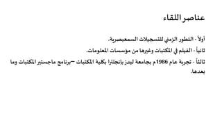 ‫اﻟﻠﻘﺎء‬‫ﻋﻨﺎﺻﺮ‬
ً
‫أوﻻ‬-‫ر‬‫اﻟﺘﻄﻮ‬‫اﻟﺰﻣ�ي‬‫ﻟﻠت�جﻴﻼت‬‫اﻟﺴﻤﻌﺒﺼﺮ�ﺔ‬.
ً
‫ﺛﺎﻧﻴﺎ‬-‫اﻟﻔﻴﻠﻢ‬��‫اﳌﻜﺘﺒﺎت‬‫وﻏ��هﺎ‬‫ﻣﻦ‬‫ﻣﺆﺳﺴﺎت‬‫اﳌﻌﻠﻮﻣﺎت‬.
ً
‫ﺛﺎﻟﺜﺎ‬-‫ﺗﺠﺮ�ﺔ‬‫ﻋﺎم‬1986‫م‬‫ﺑﺠﺎﻣﻌﺔ‬‫ﻟﻴﺪز‬‫ﺑﺈﻧﺠﻠ��ا‬‫ﺑ�ﻠﻴﺔ‬‫اﳌﻜﺘﺒﺎت‬–‫ﺑﺮﻧﺎﻣﺞ‬��‫ﻣﺎﺟﺴﺘ‬‫اﳌ‬‫ﻜﺘﺒﺎت‬‫وﻣﺎ‬
‫�ﻌﺪهﺎ‬.
 