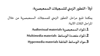 ً
‫أوﻻ‬-‫اﻟﺴﻤﻌﺒﺼﺮ�ﺔ‬ ‫ﻟﻠت�جﻴﻼت‬‫اﻟﺰﻣ�ي‬ ‫ر‬‫اﻟﺘﻄﻮ‬:
‫ﻳﻤﻜﻨﻨﺎ‬‫ﺗتﺒﻊ‬‫اﺣﻞ‬‫ﺮ‬‫ﻣ‬‫ر‬‫اﻟﺘﻄﻮ‬‫اﻟﺰﻣ�ي‬‫ﻟﻠﻤ�جﻼت‬‫اﻟﺴﻤﻌﺒﺼﺮ�ﺔ‬‫ﻣﻦ‬‫ﺧﻼل‬
‫اﺣﻞ‬‫ﺮ‬‫اﳌ‬‫اﻟﺜﻼث‬‫اﻵﺗﻴﺔ‬:
.1‫اﳌﻮاد‬‫اﻟﺴﻤﻌﺒﺼﺮ�ﺔ‬Audiovisual materials
.2‫اﳌﻮاد‬‫ﻣﺘﻌﺪدة‬‫اﻟﻮﺳﺎﺋﻂ‬Multimedia materials
.3‫ﻣﻮاد‬‫اﻟﻮﺳﺎﺋﻂ‬‫اﻟﻔﺎﺋﻘﺔ‬Hypermedia materials
 