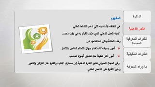 ‫الذاكرة‬
‫التنفيذي‬ ‫القدرات‬‫ة‬
‫المعرفة‬ ‫وراء‬ ‫ما‬
‫الذهنية‬ ‫ة‬‫القدر‬
‫المعرفية‬ ‫القدرات‬
‫المحددة‬
‫المفهوم‬
‫العقلي‬ ‫النشاط‬ ‫تدعم‬ ‫التي‬ ‫األساسية‬ ‫الطاقة‬ ‫هي‬
‫محدد‬ ‫وقت‬ ‫في‬ ‫به‬ ‫القيام‬ ‫يمكن‬ ‫الذي‬ ‫الذهني‬ ‫العمل‬ ‫كمية‬.
‫في‬ ‫استخدامها‬ ‫يمكن‬ ‫الطاقة‬ ‫وهذه‬:
‫بالتلفاز‬ ‫الخاص‬ ‫التحكم‬ ‫جهاز‬ ‫كاستخدام‬ ‫بسيطة‬ ‫أمور‬
‫الحاسب‬ ‫ة‬‫أجهز‬ ‫تشغيل‬ ‫مثل‬ ً‫ا‬‫تعقيد‬ ‫أكثر‬ ‫أمور‬
‫الترك‬ ‫على‬ ‫ة‬‫القدر‬‫و‬ ‫االنتباه‬ ‫ى‬‫مستو‬ ‫إلى‬ ‫الذهنية‬ ‫ة‬‫القدر‬ ‫تشير‬ ‫المعرفي‬ ‫المجال‬ ‫وفي‬‫التعبير‬‫و‬ ‫يز‬
‫العقلي‬ ‫التحمل‬ ‫على‬ ‫ة‬‫القدر‬ ً‫ا‬‫ر‬‫أخي‬‫و‬.
 