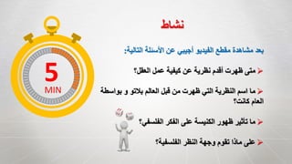 ‫التالية‬ ‫األسئلة‬ ‫عن‬ ‫أجيبي‬ ‫الفيديو‬ ‫مقطع‬ ‫مشاهدة‬ ‫بعد‬:
‫العقل؟‬ ‫عمل‬ ‫كيفية‬ ‫عن‬ ‫نظرية‬ ‫أقدم‬ ‫ظهرت‬ ‫متى‬
‫بواسطة‬ ‫و‬ ‫بالتو‬ ‫العالم‬ ‫قبل‬ ‫من‬ ‫ظهرت‬ ‫التي‬ ‫النظرية‬ ‫اسم‬ ‫ما‬
‫كانت؟‬ ‫العام‬
‫الفلسفي؟‬ ‫الفكر‬ ‫على‬ ‫الكنيسة‬ ‫ظهور‬ ‫تأثير‬ ‫ما‬
‫الفلسفية؟‬ ‫النظر‬ ‫وجهة‬ ‫تقوم‬ ‫ماذا‬ ‫على‬
‫نشاط‬
5MIN
 