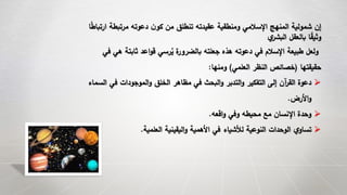 ‫مرتبط‬ ‫دعوته‬ ‫ن‬‫كو‬ ‫من‬ ‫تنطلق‬ ‫عقيدته‬ ‫ومنطقية‬ ‫اإلسالمي‬ ‫المنهج‬ ‫شمولية‬ ‫إن‬‫ا‬ً‫ط‬‫ارتبا‬ ‫ة‬
‫ي‬‫البشر‬ ‫بالعقل‬ ‫ا‬ً‫وثيق‬
‫ثابت‬ ‫اعد‬‫و‬‫ق‬ ‫رسي‬ُ‫ي‬ ‫ة‬‫بالضرور‬ ‫جعلته‬ ‫هذه‬ ‫دعوته‬ ‫في‬ ‫اإلسالم‬ ‫طبيعة‬ ‫ولعل‬‫في‬ ‫هي‬ ‫ة‬
‫حقيقتها‬(‫العلمي‬ ‫النظر‬ ‫خصائص‬)‫ومنها‬:
‫في‬ ‫الموجودات‬‫و‬ ‫الخلق‬ ‫مظاهر‬ ‫في‬ ‫البحث‬‫و‬ ‫التدبر‬‫و‬ ‫التفكير‬ ‫إلى‬ ‫آن‬‫ر‬‫الق‬ ‫دعوة‬‫السماء‬
‫األرض‬‫و‬.
‫اقعه‬‫و‬ ‫وفي‬ ‫محيطه‬ ‫مع‬ ‫اإلنسان‬ ‫وحدة‬.
‫العلمية‬ ‫اليقينية‬‫و‬ ‫األهمية‬ ‫في‬ ‫لألشياء‬ ‫النوعية‬ ‫الوحدات‬ ‫ي‬‫تساو‬.
 