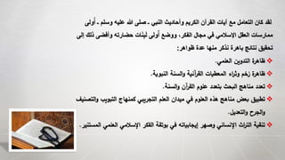 ‫ول‬ُ‫أ‬ ‫ـ‬ ‫وسلم‬ ‫عليه‬ ‫هللا‬ ‫صلى‬ ‫ـ‬ ‫النبي‬ ‫وأحاديث‬ ‫الكريم‬ ‫القرآن‬ ‫آيات‬ ‫مع‬ ‫التعامل‬ ‫كان‬ ‫لقد‬‫ى‬
‫ذ‬ ‫وأفضى‬ ‫حضارته‬ ‫ات‬َ‫ن‬ِ‫ب‬َ‫ل‬ ‫ولى‬ُ‫أ‬ ‫ووضع‬ ،‫الفكر‬ ‫مجال‬ ‫في‬ ‫اإلسالمي‬ ‫العقل‬ ‫ممارسات‬‫إلى‬ ‫لك‬
‫ظواهر‬ ‫عدة‬ ‫منها‬ ‫نذكر‬ ‫باهرة‬ ‫نتائج‬ ‫تحقيق‬:
‫العلمي‬ ‫التدوين‬ ‫ة‬‫ظاهر‬.
‫النبوية‬ ‫السنة‬‫و‬ ‫آنية‬‫ر‬‫الق‬ ‫المعطيات‬ ‫اء‬‫ر‬‫وث‬ ‫زخم‬ ‫ة‬‫ظاهر‬.
‫السنة‬‫و‬ ‫آن‬‫ر‬‫الق‬ ‫علوم‬ ‫بتعدد‬ ‫البحث‬ ‫مناهج‬ ‫تعدد‬.
‫و‬ ‫التبويب‬ ‫كمنهاج‬ ‫التجريبي‬ ‫العلم‬ ‫ميدان‬ ‫في‬ ‫العلوم‬ ‫هذه‬ ‫مناهج‬ ‫بعض‬ ‫تطبيق‬‫التصنيف‬
‫التعديل‬‫و‬ ‫الجرح‬‫و‬.
‫ا‬ ‫العلمي‬ ‫اإلسالمي‬ ‫الفكر‬ ‫بوتقة‬ ‫في‬ ‫إيجابياته‬ ‫وصهر‬ ‫اإلنساني‬ ‫اث‬‫ر‬‫الت‬ ‫تنقية‬‫لمستنير‬.
 