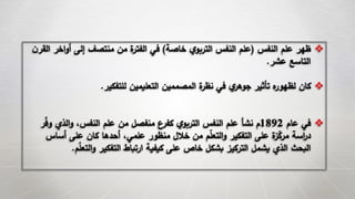 ‫النفس‬ ‫علم‬ ‫ظهر‬(‫خاصة‬ ‫ي‬‫التربو‬ ‫النفس‬ ‫علم‬)‫اخ‬‫و‬‫أ‬ ‫إلى‬ ‫منتصف‬ ‫من‬ ‫ة‬‫الفتر‬ ‫في‬‫ن‬‫القر‬ ‫ر‬
‫عشر‬ ‫التاسع‬.
‫للتفكير‬ ‫التعليمين‬ ‫المصممين‬ ‫ة‬‫نظر‬ ‫في‬ ‫ي‬‫جوهر‬ ‫تأثير‬ ‫ه‬‫لظهور‬ ‫كان‬.
‫عام‬ ‫في‬1892‫و‬ ‫الذي‬‫و‬ ،‫النفس‬ ‫علم‬ ‫من‬ ‫منفصل‬ ‫كفرع‬ ‫ي‬‫التربو‬ ‫النفس‬ ‫علم‬ ‫نشأ‬ ‫م‬‫ر‬‫ف‬
‫أساس‬ ‫على‬ ‫كان‬ ‫أحدها‬ ،‫علمي‬ ‫منظور‬ ‫خالل‬ ‫من‬ ‫م‬‫التعل‬‫و‬ ‫التفكير‬ ‫على‬ ‫ة‬‫ز‬‫مرك‬ ‫اسة‬‫ر‬‫د‬
‫التعل‬‫و‬ ‫التفكير‬ ‫ارتباط‬ ‫كيفية‬ ‫على‬ ‫خاص‬ ‫بشكل‬ ‫التركيز‬ ‫يشمل‬ ‫الذي‬ ‫البحث‬‫م‬.
 