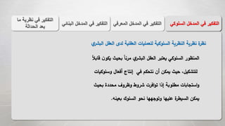 ‫المع‬ ‫المدخل‬ ‫في‬ ‫التفكير‬‫رفي‬‫الب‬ ‫المدخل‬ ‫في‬ ‫التفكير‬‫نائي‬ ‫السل‬ ‫المدخل‬ ‫في‬ ‫التفكير‬‫وكي‬
‫م‬ ‫نظرية‬ ‫في‬ ‫التفكير‬‫ا‬
‫الحداثة‬ ‫بعد‬
‫ي‬‫البشر‬ ‫العقل‬ ‫لدى‬ ‫العقلية‬ ‫للعمليات‬ ‫السلوكية‬ ‫النظرية‬ ‫نظرية‬ ‫ة‬‫نظر‬
‫ي‬ ‫بحيث‬ ً‫ا‬‫مرن‬ ‫ي‬‫البشر‬ ‫العقل‬ ‫يعتبر‬ ‫السلوكي‬ ‫المنظور‬ً‫ال‬‫قاب‬ ‫ن‬‫كو‬
‫وس‬ ‫أفعال‬ ‫إنتاج‬ ‫في‬ ‫نتحكم‬ ‫أن‬ ‫يمكن‬ ‫حيث‬ ،‫للتشكيل‬‫لوكيات‬
‫بحي‬ ‫محددة‬ ‫وظروف‬ ‫شروط‬ ‫افرت‬‫و‬‫ت‬ ‫إذا‬ ‫مطلوبة‬ ‫استجابات‬‫و‬‫ث‬
‫بعينه‬ ‫السلوك‬ ‫نحو‬ ‫وتوجهها‬ ‫عليها‬ ‫ة‬‫السيطر‬ ‫يمكن‬.
 