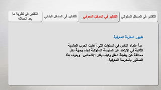 ‫الس‬ ‫المدخل‬ ‫في‬ ‫التفكير‬‫لوكي‬‫الب‬ ‫المدخل‬ ‫في‬ ‫التفكير‬‫نائي‬ ‫المعر‬ ‫المدخل‬ ‫في‬ ‫التفكير‬‫في‬
‫م‬ ‫نظرية‬ ‫في‬ ‫التفكير‬‫ا‬
‫الحداثة‬ ‫بعد‬
‫المعرفية‬ ‫النظرية‬ ‫ظهور‬
‫الع‬ ‫الحرب‬ ‫أعقبت‬ ‫التي‬ ‫ات‬‫و‬‫السن‬ ‫في‬ ‫النفس‬ ‫علماء‬ ‫بدأ‬‫المية‬
‫وجه‬ ‫تجاه‬ ‫السلوكية‬ ‫المدرسة‬ ‫عن‬ ‫االبتعاد‬ ‫في‬ ‫الثانية‬‫نظر‬ ‫ة‬
‫األشخاص‬ ‫يفكر‬ ‫وكيف‬ ‫العقل‬ ‫وظيفة‬ ‫عن‬ ‫مختلفة‬.‫ويع‬‫هذا‬ ‫رف‬
‫المعرفية‬ ‫بالمدرسة‬ ‫المنظور‬.
 