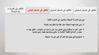 ‫الس‬ ‫المدخل‬ ‫في‬ ‫التفكير‬‫لوكي‬‫المعر‬ ‫المدخل‬ ‫في‬ ‫التفكير‬‫في‬‫الب‬ ‫المدخل‬ ‫في‬ ‫التفكير‬‫نائي‬
‫م‬ ‫نظرية‬ ‫في‬ ‫التفكير‬‫ا‬
‫الحداثة‬ ‫بعد‬
‫التالية‬ ‫المبادئ‬ ‫في‬ ‫وتتمحور‬ ،‫المعرفية‬ ‫المدرسة‬ ‫بديل‬ ‫هي‬:
‫مكتملة‬ ‫إليه‬ ‫تنتقل‬ ‫ال‬‫و‬ ‫عقله‬ ‫داخل‬ ‫المعرفة‬ ‫فهمه‬ ‫الفرد‬ ‫يبني‬.
‫ف‬ ،‫معلومات‬ ‫من‬ ‫لديه‬ ‫ما‬ ‫على‬ ‫بناء‬ ‫المعنى‬ ‫ويبني‬ ‫يستقبله‬ ‫ما‬ ‫الفرد‬ ‫يفسر‬‫ما‬ ‫يولد‬ ‫الفرد‬
‫بـ‬ ‫يعرف‬"‫العقلية‬ ‫النماذج‬"‫لتجار‬ ‫معنى‬ ‫إليجاد‬ ‫يستخدمها‬ ‫التي‬‫و‬ ،‫به‬ ‫الخاصة‬‫به‬.
‫المعرفة‬ ‫بناء‬ ‫في‬ ‫كبير‬ ‫أثر‬ ‫الفرد‬ ‫فيه‬ ‫يعيش‬ ‫الذي‬ ‫للمجتمع‬.
 