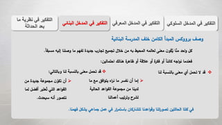 ‫الس‬ ‫المدخل‬ ‫في‬ ‫التفكير‬‫لوكي‬‫المعر‬ ‫المدخل‬ ‫في‬ ‫التفكير‬‫في‬‫الب‬ ‫المدخل‬ ‫في‬ ‫التفكير‬‫نائي‬
‫م‬ ‫نظرية‬ ‫في‬ ‫التفكير‬‫ا‬
‫الحداثة‬ ‫بعد‬
‫البنائية‬ ‫المدرسة‬ ‫خلف‬ ‫الكامن‬ ‫المبدأ‬ ‫برووكس‬ ‫وصف‬
‫إليه‬ ‫وصلنا‬ ‫ما‬ ‫لفهم‬ ‫جديدة‬ ‫تجارب‬ ‫تجميع‬ ‫خالل‬ ‫من‬ ‫به‬ ‫المحيط‬ ‫لعالمه‬ ‫معنى‬ ‫ن‬‫و‬‫ك‬ُ‫ي‬ ‫ا‬‫من‬ ‫احد‬‫و‬ ‫كل‬ً‫ا‬‫مسبق‬.
‫احتمالين‬ ‫هنالك‬ ‫ة‬‫ظاهر‬ ‫أو‬ ‫عالقة‬ ‫أو‬ ‫ة‬‫فكر‬ ‫أو‬ ً‫ا‬‫كائن‬ ‫اجه‬‫و‬‫ن‬ ‫فعندما‬:
‫لنا‬ ‫بالنسبة‬ ‫معنى‬ ‫أي‬ ‫تحمل‬ ‫ال‬ ‫قد‬‫وبالتالي‬ ‫لنا‬ ‫بالنسبة‬ ‫معنى‬ ‫تحمل‬ ‫قد‬:
‫مع‬ ‫افق‬‫و‬‫يت‬ ‫اه‬‫ر‬‫ن‬ ‫ما‬ ‫نفسر‬ ‫أن‬ ‫إما‬‫ما‬
‫الحالية‬ ‫اعد‬‫و‬‫الق‬ ‫مجموعة‬ ‫من‬ ‫لدينا‬
‫أعمالنا‬ ‫وترتيب‬ ‫لشرح‬
‫من‬ ‫جديدة‬ ‫مجموعة‬ ‫ن‬‫نكو‬ ‫أن‬
‫أفض‬ ‫عتبر‬ُ‫ت‬ ‫التي‬ ‫اعد‬‫و‬‫الق‬‫لما‬ ‫ل‬
‫سيحدث‬ ‫أنه‬ ‫نتصور‬.
‫ف‬ ‫يشكل‬ ‫جماعي‬ ‫عمل‬ ‫في‬ ‫ار‬‫ر‬‫باستم‬ ‫تتشاركان‬ ‫اعدنا‬‫و‬‫وق‬ ‫اتنا‬‫ر‬‫تصو‬ ‫الحالتين‬ ‫كلتا‬ ‫في‬‫همنا‬.
 