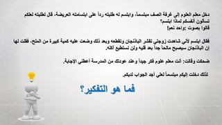 ‫لطل‬ ‫قال‬ ،‫العريضة‬ ‫ابتسامته‬ ‫على‬ ً‫ا‬‫رد‬ ‫طلبته‬ ‫له‬ ‫وابتسم‬ ،ً‫ا‬‫مبتسم‬ ‫الصف‬ ‫غرفة‬ ‫إلى‬ ‫العلوم‬ ‫معلم‬ ‫دخل‬‫لعلكم‬ ‫بته‬
‫ابتسم؟‬ ‫لماذا‬ ‫أنفسكم‬ ‫تسألون‬
‫بصوت‬ ‫قالوا‬:‫نعم‬ ‫واحد‬!
‫المل‬ ‫من‬ ‫كبيرة‬ ‫كمية‬ ‫عليه‬ ‫وضعت‬ ‫ذلك‬ ‫وبعد‬ ‫وتقطعه‬ ‫الباذنجان‬ ‫تقشر‬ ‫زوجتي‬ ‫شاهدت‬ ‫ألني‬ ‫ابتسم‬ ‫فقال‬‫لها‬ ‫فقلت‬ ،‫ح‬
‫أكله‬ ‫نستطيع‬ ‫ولن‬ ‫قليه‬ ‫بعد‬ ً‫ا‬‫جد‬ ً‫ا‬‫مالح‬ ‫سيصبح‬ ‫الباذنجان‬ ‫إن‬.
‫وقالت‬ ‫ضحكت‬:‫اإلجابة‬ ‫أعطني‬ ‫المدرسة‬ ‫من‬ ‫عودتك‬ ‫وعند‬ ً‫ا‬‫جيد‬ ‫فكر‬ ‫علوم‬ ‫معلم‬ ‫أنت‬.
‫لديكم‬ ‫الجواب‬ ‫أجد‬ ‫لعلي‬ ً‫ا‬‫مبتسم‬ ‫إليكم‬ ‫دخلت‬ ‫لذلك‬.
‫التفكير؟‬ ‫هو‬ ‫فما‬
 