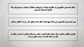 ‫ل‬ ‫يصلح‬ ‫ما‬ ‫واستخدام‬ ‫مختلفة‬ ‫توجهات‬ ‫من‬ ‫بعناية‬ ‫انتقاؤهم‬ ‫يتم‬ ‫التعليميين‬ ‫المصممين‬ ‫معظم‬‫حالة‬ ‫كل‬
‫المرجوة‬ ‫المخرجات‬ ‫إلنتاج‬.
‫التفكير‬ ‫بدراسة‬ ‫األمر‬ ‫يتعلق‬ ‫عندما‬ ‫النظم‬ ‫نظرية‬ ‫نهج‬ ‫اتخاذ‬ ‫إلى‬ ‫التعليميون‬ ‫المصممون‬ ‫يميل‬‫والتعلم‬.
‫أ‬ ‫يمكن‬ ‫ال‬ ‫وبالتالي‬ ‫مترابطة‬ ‫عناصر‬ ‫تتضمن‬ ‫معقدة‬ ‫عملية‬ ‫يمثل‬ ‫باعتباره‬ ‫للتفكير‬ ‫ينظرون‬‫أو‬ ‫غلف‬ُ‫ي‬ ‫ن‬
‫ومرتب‬ ‫دقيق‬ ‫وصف‬ ‫أو‬ ‫نظرية‬ ‫خالل‬ ‫من‬ ‫قدم‬ُ‫ي‬.
 