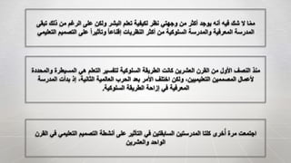 ‫التعلي‬ ‫التصميم‬ ‫أنشطة‬ ‫على‬ ‫التأثير‬ ‫في‬ ‫السابقتين‬ ‫المدرستين‬ ‫كلتا‬ ‫خرى‬ُ‫أ‬ ‫مرة‬ ‫اجتمعت‬‫القرن‬ ‫في‬ ‫مي‬
‫والعشرين‬ ‫الواحد‬
‫المسيطر‬ ‫هي‬ ‫التعلم‬ ‫لتفسير‬ ‫السلوكية‬ ‫الطريقة‬ ‫كانت‬ ‫العشرين‬ ‫القرن‬ ‫من‬ ‫األول‬ ‫النصف‬ ‫منذ‬‫والمحددة‬ ‫ة‬
‫المدرس‬ ‫بدأت‬ ‫إذ‬ ،‫الثانية‬ ‫العالمية‬ ‫الحرب‬ ‫بعد‬ ‫األمر‬ ‫اختلف‬ ‫ولكن‬ ،‫التعليميين‬ ‫المصممين‬ ‫ألعمال‬‫ة‬
‫السلوكية‬ ‫الطريقة‬ ‫إزاحة‬ ‫في‬ ‫المعرفية‬.
‫ت‬ ‫ذلك‬ ‫من‬ ‫الرغم‬ ‫على‬ ‫ولكن‬ ‫البشر‬ ‫تعلم‬ ‫لكيفية‬ ‫نظر‬ ‫وجهتي‬ ‫من‬ ‫أكثر‬ ‫يوجد‬ ‫أنه‬ ‫فيه‬ ‫شك‬ ‫ال‬ ‫ا‬ّ‫م‬‫م‬‫بقى‬
‫ال‬ ‫التصميم‬ ‫على‬ ً‫ا‬‫وتأثير‬ ً‫ا‬‫إقناع‬ ‫النظريات‬ ‫أكثر‬ ‫من‬ ‫السلوكية‬ ‫والمدرسة‬ ‫المعرفية‬ ‫المدرسة‬‫تعليمي‬
 