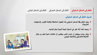 ‫المع‬ ‫المدخل‬ ‫في‬ ‫م‬ّ‫ل‬‫التع‬‫رفي‬‫الب‬ ‫المدخل‬ ‫في‬ ‫م‬ّ‫ل‬‫التع‬‫نائي‬ ‫السل‬ ‫المدخل‬ ‫في‬ ‫م‬ّ‫ل‬‫التع‬‫وكي‬
‫السلوكي‬ ‫المدخل‬ ‫في‬ ‫م‬ّ‫ل‬‫التع‬ ‫تعريف‬
‫للقياس‬ ‫القابلة‬‫و‬ ‫المالحظة‬ ‫ات‬‫ر‬‫التغي‬ ‫بأنه‬ ‫السلوكي‬ ‫للمدخل‬ ‫وفقا‬ ‫م‬‫التعل‬ ‫يعرف‬(‫السلوكيات‬
‫الخارجية‬.)
‫قياسها‬ ‫يمكن‬ ‫لتجربة‬ ‫نتيجة‬ ‫السلوك‬ ‫في‬ ‫تغير‬ ‫بأنه‬ ً‫ا‬‫أيض‬ ‫ويعرف‬.
‫ويذكر‬‫اندت‬‫ر‬‫ب‬‫خ‬ ‫من‬ ‫تتعلم‬ ‫الحية‬ ‫الكائنات‬ ‫أن‬ ‫ن‬‫يعتقدو‬ ‫النفس‬ ‫علماء‬ ‫أن‬ ‫وجينكيز‬‫الل‬
‫ائي‬‫ر‬‫اإلج‬ ‫اط‬‫ر‬‫االشت‬‫و‬ ‫الكالسيكي‬ ‫اط‬‫ر‬‫االشت‬.
 