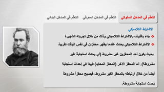 ‫المع‬ ‫المدخل‬ ‫في‬ ‫م‬ّ‫ل‬‫التع‬‫رفي‬‫الب‬ ‫المدخل‬ ‫في‬ ‫م‬ّ‫ل‬‫التع‬‫نائي‬ ‫السل‬ ‫المدخل‬ ‫في‬ ‫م‬ّ‫ل‬‫التع‬‫وكي‬
‫الكالسيكي‬ ‫اط‬‫ر‬‫االشت‬
‫الشهيرة‬ ‫تجربته‬ ‫خالل‬ ‫من‬ ‫وذلك‬ ‫الكالسيكي‬ ‫باالشتراط‬ ‫بافلوف‬ ‫جاء‬
،ً‫ا‬‫تقريب‬ ‫الوقت‬ ‫نفس‬ ‫في‬ ‫محفزان‬ ‫يظهر‬ ‫عندما‬ ‫يحدث‬ ‫الكالسيكي‬ ‫االشتراط‬
‫مشروط‬ ‫غير‬ ‫المحفزين‬ ‫أحد‬ ‫يكون‬ ‫بحيث‬(‫غير‬ ‫استجابة‬ ‫يحدث‬ ‫أي‬
‫مشروطة‬.)‫اآلخر‬ ‫المحفز‬ ‫أما‬(‫المحايد‬ ‫المحفز‬)‫استجابة‬ ‫إحداث‬ ‫في‬ ‫فيبدأ‬
ً‫ا‬‫مشروط‬ ً‫ا‬‫محفز‬ ‫فيصبح‬ ،‫مشروط‬ ‫الغير‬ ‫بالمحفز‬ ‫ارتباطه‬ ‫خالل‬ ‫من‬ ً‫ا‬‫أيض‬
‫مشروطة‬ ‫استجابة‬ ‫حدث‬ُ‫ي‬.
 