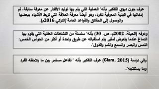 ‫بأنه‬ ‫التفكير‬ ‫ي‬‫ديو‬ ‫ن‬‫جو‬ ‫عرف‬"‫معرفة‬ ‫عن‬ ‫األفكار‬ ‫توليد‬ ‫بها‬ ‫يتم‬ ‫التي‬ ‫العملية‬‫ثم‬ ،‫سابقة‬
‫األش‬ ‫تربط‬ ‫التي‬ ‫العالقة‬ ‫معرفة‬ َ‫ا‬‫أيض‬ ‫وهو‬ ،‫للفرد‬ ‫المعرفية‬ ‫البنية‬ ‫في‬ ‫إدخالها‬‫ببعضها‬ ‫ياء‬
‫العامة‬ ‫اعد‬‫و‬‫الق‬‫و‬ ‫الحقائق‬ ‫إلى‬ ‫الوصول‬‫و‬("،‫التركي‬2016‫م‬.)
‫وعرفه‬(،‫الحيلة‬2002‫ص‬ ،‫م‬.30)‫بأنه‬"‫به‬ ‫يقوم‬ ‫التي‬ ‫العقلية‬ ‫النشاطات‬ ‫من‬ ‫سلسلة‬‫ا‬
‫ال‬ ‫اس‬‫و‬‫الح‬ ‫من‬ ‫أكثر‬ ‫أو‬ ‫احدة‬‫و‬ ‫طريق‬ ‫عن‬ ‫استقباله‬ ‫يتم‬ ‫لمثير‬ ‫يتعرض‬ ‫عندما‬ ‫الدماغ‬‫خمس‬:
‫ق‬‫الذو‬‫و‬ ‫الشم‬‫و‬ ‫السمع‬‫و‬ ‫البصر‬‫و‬ ‫اللمس‬."
‫اسة‬‫ر‬‫د‬ ‫وفي‬(Clara, 2015)‫بأنه‬ ‫التفكير‬ ‫عرف‬"‫الف‬ ‫يالحظه‬ ‫ما‬ ‫بين‬ ‫مستمر‬ ‫تفاعل‬‫رد‬
‫يستنتجه‬ ‫وما‬."
 