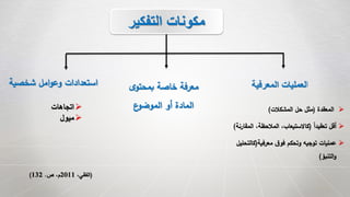 (،‫الفقي‬2011‫ص‬ ،‫م‬.132)
‫التفكير‬ ‫مكونات‬
‫ا‬‫المعرفية‬ ‫لعمليات‬
‫المعقدة‬(‫المشكالت‬ ‫حل‬ ‫مثل‬)
ً‫ا‬‫تعقيد‬ ‫أقل‬(‫المق‬ ،‫المالحظة‬ ،‫كاالستيعاب‬‫ارنة‬)
‫معرفية‬ ‫ق‬‫فو‬ ‫وتحكم‬ ‫توجيه‬ ‫عمليات‬(‫كالت‬‫حليل‬
‫التنبؤ‬‫و‬)
‫ى‬‫بمحتو‬ ‫خاصة‬ ‫معرفة‬
‫ع‬‫الموضو‬ ‫أو‬ ‫المادة‬
‫شخصية‬ ‫امل‬‫و‬‫وع‬ ‫استعدادات‬
‫اتجاهات‬
‫ميول‬
 