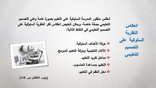 ‫انعكاس‬
‫النظرية‬
‫عل‬ ‫السلوكية‬‫ى‬
‫التصميم‬
‫التعليمي‬
‫التصم‬ ‫وعلى‬ ‫عامة‬ ‫ة‬‫بصور‬ ‫التعليم‬ ‫على‬ ‫السلوكية‬ ‫المدرسة‬ ‫منظور‬ ‫انعكس‬‫يم‬
‫السلوكي‬ ‫النظرية‬ ‫فكر‬ ‫انعكاس‬ ‫تلخيص‬ ‫ويمكن‬ ،‫خاصة‬ ‫بصفة‬ ‫التعليمي‬‫على‬ ‫ة‬
‫التالية‬ ‫النقاط‬ ‫في‬ ‫التعليمي‬ ‫التصميم‬:
‫السلوكية‬ ‫األهداف‬ ‫حركة‬.
‫المبرمج‬ ‫التعليم‬ ‫وحركة‬ ‫التعليمية‬ ‫اَلالت‬.
‫التعليم‬ ‫تفريد‬ ‫مداخل‬.
‫الحاسوب‬ ‫بمساعدة‬ ‫التعليم‬.
‫التعليم‬ ‫في‬ ‫النظم‬ ‫دخل‬.
(،‫ن‬‫زيتو‬2003‫ص‬ ،‫م‬.118)
 