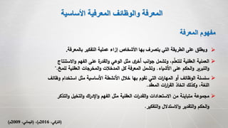 ‫األساسية‬ ‫المعرفية‬ ‫والوظائف‬ ‫المعرفة‬
‫المعرفة‬ ‫مفهوم‬
‫ب‬ ‫التفكير‬ ‫عملية‬ ‫إزاء‬ ‫األشخاص‬ ‫بها‬ ‫يتصرف‬ ‫التي‬ ‫الطريقة‬ ‫على‬ ‫ويطلق‬‫المعرفة‬.
‫وظ‬ ‫استخدام‬ ‫مثل‬ ‫األساسية‬ ‫األنشطة‬ ‫خالل‬ ‫بها‬ ‫نقوم‬ ‫التي‬ ‫ات‬‫ر‬‫المها‬ ‫أو‬ ‫الوظائف‬ ‫سلسلة‬‫ائف‬
‫المعقد‬ ‫ات‬‫ر‬‫ا‬‫ر‬‫الق‬ ‫اتخاذ‬ ‫وكذلك‬ ،‫اللغة‬.
(،‫التركي‬2016‫م‬)،(،‫اليماني‬2009‫م‬)
‫التخيل‬‫و‬ ‫اك‬‫ر‬‫اإلد‬‫و‬ ‫الفهم‬ ‫مثل‬ ‫العقلية‬ ‫ات‬‫ر‬‫القد‬‫و‬ ‫االستعدادات‬ ‫من‬ ‫متباينة‬ ‫مجموعة‬‫التذكر‬‫و‬
‫التفكير‬‫و‬ ‫االستدالل‬‫و‬ ‫التقدير‬‫و‬ ‫الحكم‬‫و‬.
‫اال‬‫و‬ ‫الفهم‬ ‫على‬ ‫ة‬‫القدر‬‫و‬ ‫الوعي‬ ‫مثل‬ ‫ى‬‫أخر‬ ‫انب‬‫و‬‫ج‬ ‫وتشمل‬ ،‫م‬‫للتعل‬ ‫العقلية‬ ‫العملية‬‫ستنتاج‬
‫األشياء‬ ‫على‬ ‫الحكم‬‫و‬ ‫التبرير‬‫و‬.‫ل‬ ‫العقلية‬ ‫المخرجات‬‫و‬ ‫المدخالت‬ ‫كل‬ ‫المعرفة‬ ‫وتشمل‬‫لمخ‬".
 