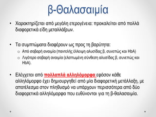 β-Θαλασαιμία
• Χαρακτηρίζεται από μεγάλη ετερογένεια: προκαλείται από πολλά
διαφορετικά είδη μεταλλάξεων.
• Τα συμπτώματα διαφέρουν ως προς τη βαρύτητα:
o Από σοβαρή αναιμία (παντελής έλλειψη αλυσίδας β, συνεπώς και HbA)
o Λιγότερο σοβαρή αναιμία (ελαττωμένη σύνθεση αλυσίδας β, συνεπώς και
HbA).
• Ελέγχεται από πολλαπλά αλληλόμορφα εφόσον κάθε
αλληλόμορφο έχει δημιουργηθεί από μία διαφορετική μετάλλαξη, με
αποτέλεσμα στον πληθυσμό να υπάρχουν περισσότερα από δύο
διαφορετικά αλληλόμορφα που ευθύνονται για τη β-θαλασαιμία.
 