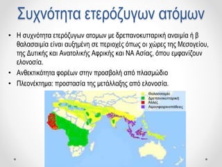 Συχνότητα ετερόζυγων ατόμων
• Η συχνότητα ετερόζυγων ατομων με δρεπανοκυτταρική αναιμία ή β
θαλασαιμία είναι αυξημένη σε περιοχές όπως οι χώρες της Μεσογείου,
της Δυτικής και Ανατολικής Αφρικής και ΝΑ Ασίας, όπου εμφανίζουν
ελονοσία.
• Ανθεκτικότητα φορέων στην προσβολή από πλασμώδιο
• Πλεονέκτημα: προστασία της μετάλλαξης από ελονοσία.
 