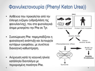 Φαινυλκετονουρία (Phenyl Keton Urea))
• Ασθένεια που προκαλείται από την
έλλειψη ενζύμου (υδροξυλάση της
φαινυλανίνης), που στα φυσιολογικά
άτομα μετατρέπει την Phe σε Tyr.
• Συσσώρευση Phe: παρεμποδίζεται η
φυσιολογική ανάπτυξη και λειτουργία
κυττάρων εγκεφάλου, με συνέπεια
διανοητική καθυστέρηση.
• Ανίχνευση κατά τη νεογνική ηλικία:
κατάλληλο διαιτολόγιο με
περιορισμένη ποσότητα Phe.
 