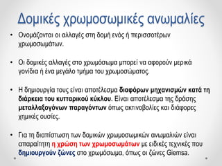 Δομικές χρωμοσωμικές ανωμαλίες
• Ονομάζονται οι αλλαγές στη δομή ενός ή περισσοτέρων
χρωμοσωμάτων.
• Οι δομικές αλλαγές στο χρωμόσωμα μπορεί να αφορούν μερικά
γονίδια ή ένα μεγάλο τμήμα του χρωμοσώματος.
• Η δημιουργία τους είναι αποτέλεσμα διαφόρων μηχανισμών κατά τη
διάρκεια του κυτταρικού κύκλου. Είναι αποτέλεσμα της δράσης
μεταλλαξογόνων παραγόντων όπως ακτινοβολίες και διάφορες
χημικές ουσίες.
• Για τη διαπίστωση των δομικών χρωμοσωμικών ανωμαλιών είναι
απαραίτητη η χρώση των χρωμοσωμάτων με ειδικές τεχνικές που
δημιουργούν ζώνες στο χρωμόσωμα, όπως οι ζώνες Giemsa.
 