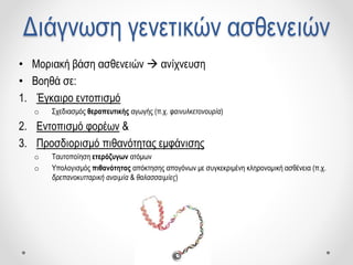 Διάγνωση γενετικών ασθενειών
• Μοριακή βάση ασθενειών  ανίχνευση
• Βοηθά σε:
1. Έγκαιρο εντοπισμό
o Σχεδιασμός θεραπευτικής αγωγής (π.χ. φαινυλκετονουρία)
2. Εντοπισμό φορέων &
3. Προσδιορισμό πιθανότητας εμφάνισης
o Ταυτοποίηση ετερόζυγων ατόμων
o Υπολογισμός πιθανότητας απόκτησης απογόνων με συγκεκριμένη κληρονομική ασθένεια (π.χ.
δρεπανοκυτταρική αναιμία & θαλασσαιμίες)
 