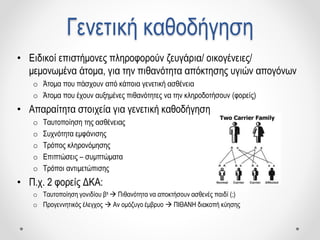 Γενετική καθοδήγηση
• Ειδικοί επιστήμονες πληροφορούν ζευγάρια/ οικογένειες/
μεμονωμένα άτομα, για την πιθανότητα απόκτησης υγιών απογόνων
o Άτομα που πάσχουν από κάποια γενετική ασθένεια
o Άτομα που έχουν αυξημένες πιθανότητες να την κληροδοτήσουν (φορείς)
• Απαραίτητα στοιχεία για γενετική καθοδήγηση
o Ταυτοποίηση της ασθένειας
o Συχνότητα εμφάνισης
o Τρόπος κληρονόμησης
o Επιπτώσεις – συμπτώματα
o Τρόποι αντιμετώπισης
• Π.χ. 2 φορείς ΔΚΑ:
o Ταυτοποίηση γονιδίου βs  Πιθανότητα να αποκτήσουν ασθενές παιδί (;)
o Προγεννητικός έλεγχος  Αν ομόζυγο έμβρυο  ΠΙΘΑΝΗ διακοπή κύησης
 
