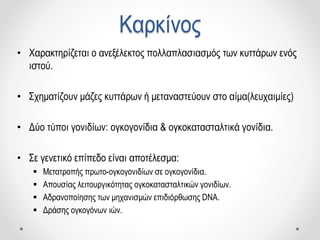 Καρκίνος
• Χαρακτηρίζεται ο ανεξέλεκτος πολλαπλασιασμός των κυττάρων ενός
ιστού.
• Σχηματίζουν μάζες κυττάρων ή μεταναστεύουν στο αίμα(λευχαιμίες)
• Δύο τύποι γονιδίων: ογκογονίδια & ογκοκατασταλτικά γονίδια.
• Σε γενετικό επίπεδο είναι αποτέλεσμα:
 Μετατροπής πρωτο-ογκογονιδίων σε ογκογονίδια.
 Απουσίας λειτουργικότητας ογκοκατασταλτικών γονιδίων.
 Αδρανοποίησης των μηχανισμών επιδιόρθωσης DNA.
 Δράσης ογκογόνων ιών.
 