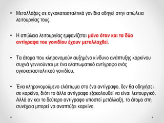 • Μεταλλάξεις σε ογκοκατασταλτικά γονίδια οδηγεί στην απώλεια
λειτουργίας τους.
• Η απώλεια λειτουργίας εμφανίζεται μόνο όταν και τα δύο
αντίγραφα του γονιδίου έχουν μεταλλαχθεί.
• Τα άτομα που κληρονομούν αυξημένο κίνδυνο ανάπτυξης καρκίνου
συχνά γεννιούνται με ένα ελαττωματικό αντίγραφο ενός
ογκοκατασταλτικού γονιδίου.
• Ένα κληρονομούμενο ελάττωμα στο ένα αντίγραφο, δεν θα οδηγήσει
σε καρκίνο, διότι το άλλο αντίγραφο εξακολουθεί να είναι λειτουργικό.
Αλλά αν και το δεύτερο αντίγραφο υποστεί μετάλλαξη, το άτομο στη
συνέχεια μπορεί να αναπτύξει καρκίνο.
 