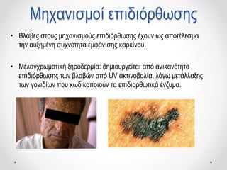 Μηχανισμοί επιδιόρθωσης
• Βλάβες στους μηχανισμούς επιδιόρθωσης έχουν ως αποτέλεσμα
την αυξημένη συχνότητα εμφάνισης καρκίνου.
• Μελαγχρωματική ξηροδερμία: δημιουργείται από ανικανότητα
επιδιόρθωσης των βλαβών από UV ακτινοβολία, λόγω μετάλλαξης
των γονιδίων που κωδικοποιούν τα επιδιορθωτικά ένζυμα.
 