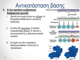Αντικατάσταση βάσης
b. Η νέα τριπλέτα κωδικοποιεί
διαφορετικό αμινοξύ
i. (Κοντά) στο ενεργό κέντρο του ενζύμου 
Επηρεάζεται/Μηδενίζεται η ικανότητα
κατάλυσης
ii. Σε άλλα είδη πρωτεϊνών  Αλλαγή
στερεοδιάταξης (δομής)  Χάνεται η
λειτουργικότητα (π.χ. δρεπανοκυτταρική
αναιμία)
iii. Σε σημεία που δεν επηρεάζεται
ιδιαιτέρως/καθόλου τίποτα από τα
προηγούμενα
 