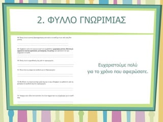 2. ΦΥΛΛΟ ΓΝΩΡΙΜΙΑΣ
Ευχαριστούμε πολύ
για το χρόνο που αφιερώσατε.
28. Ποιες είναι οι κοινές δραστηριότητες που κάνει το παιδί με έναν από τους δύο
γονείς;
…………………………………………………………………………………………
…………………………………………………………………………………………
29. Συμβαίνει κάτι στο οικογενειακό του περιβάλλον (χωρισμός γονέων, θάνατος ή
αρρώστια οικείου προσώπου, μετακόμιση, νέο μέλος) που π[ιστεύετε ότι έχει
επηρεάσει το παιδί;
…………………………………………………………………………………………
…………………………………………………………………………………………
30. Ποιές είναι οι προσδοκίες σας από το νηπιαγωγείο;
.......................................................................................................................................................
......................................................................................................................................................
31. Ποια είναι η γνώμη του παιδιού για το Νηπιαγωγείο;
…………………………………………………………………………………………
…………………………………………………………………………………………
32. Θα θέλατε να επικοινωνούμε μαζί σας και τι σας ενδιαφέρει να μαθαίνετε από τη
φοίτηση του παιδιού σας στο νηπιαγωγείο;
…………………………………………………………………………………………
…………………………………………………………………………………………
33. Υπάρχει κάτι άλλο που πιστεύετε ότι είναι σημαντικό να γνωρίζουμε για το παιδί
σας;
…………………………………………………………………………………………
…………………………………………………………………………………………
 