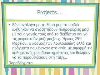 Projects….
• Εδώ ανάλογα με το θέμα μας τα παιδιά
κλήθηκαν να αναζητήσουν πληροφορίες μαζί
με τους γονείς τους από το διαδίκτυο και να
τις μοιραστούν μαζί μας(π.χ. Ήρωες 25ης
Μαρτίου, ο κόσμος των λουλουδιών) αλλά και
πράγματα που έκαναν στο σπίτι με αφορμή τις
καθημερινές μας δραστηριότητες και θέλησαν
να τα παρουσιάσουν στη τάξη…
Παραδείγματα….
 