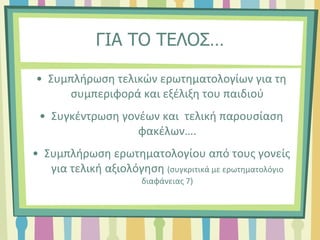 ΓΙΑ ΤΟ ΤΕΛΟΣ…
• Συμπλήρωση τελικών ερωτηματολογίων για τη
συμπεριφορά και εξέλιξη του παιδιού
• Συγκέντρωση γονέων και τελική παρουσίαση
φακέλων….
• Συμπλήρωση ερωτηματολογίου από τους γονείς
για τελική αξιολόγηση (συγκριτικά με ερωτηματολόγιο
διαφάνειας 7)
 